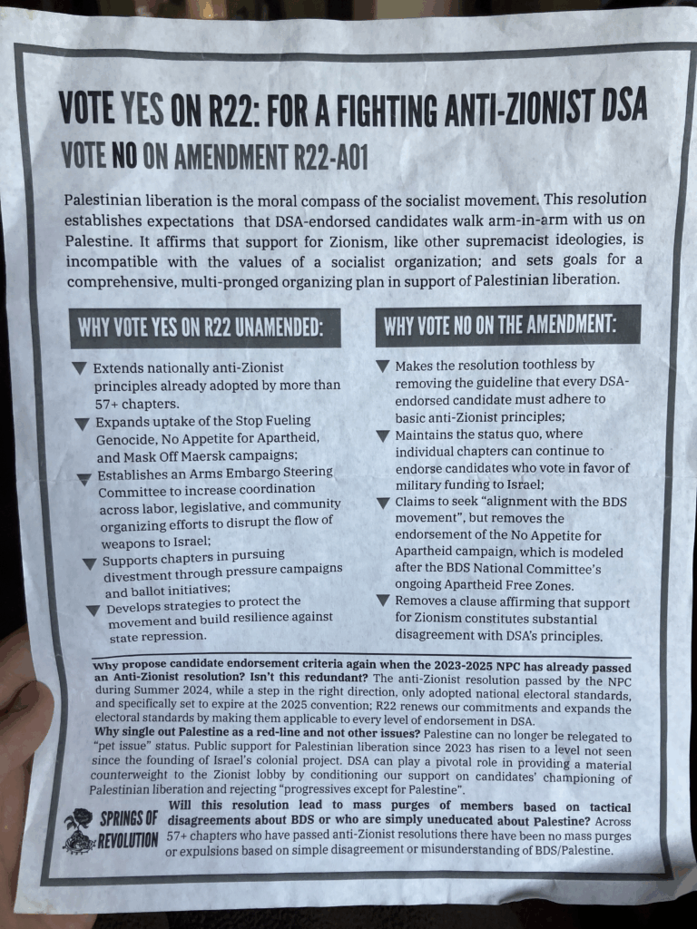 Fact sheet on R22 at the 2025 National Convention distributed by Springs of Revolution. Text summarized (by a human!) as:

Vote yes on R22, for a fighting anti-zionist DSA. Vote no on amendment R22-A01. Why vote yes unamended, extends nationally anti-Zionist principles already adopted in 57+ chapters. Expands uptake of Stop Fueling Genocide, No Appetite for Apartheid, and Mask off Maersk campaigns. Why vote no on the amendment, makes the resolution toothless by removing guideline that DSA-endorsed candidates adhere to anti-Zionist principles, maintains the status quo, removes endorsement for a campaign modeled after BDS, and removes a clause affirming that support for Zionism constitutes substantial disagreement with DSA's principles. There are also questions answered about whether this resolution is redundant, why the resolution is specific to Palestine, and a statement addressing the false rumor of mass purges that had been spreading.